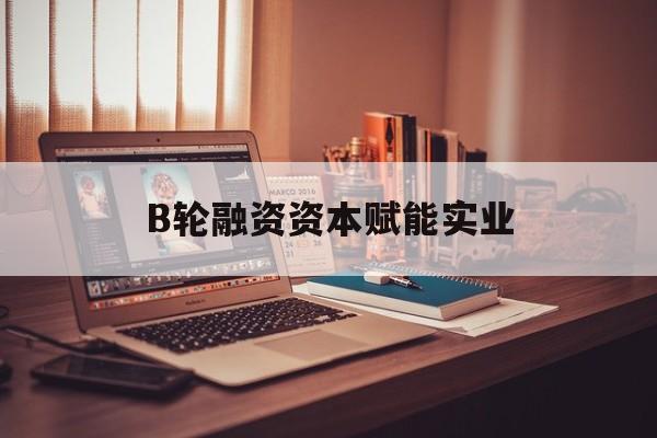 衡水市B轮融资资本赋能实业(b轮融资公司值得工作吗)