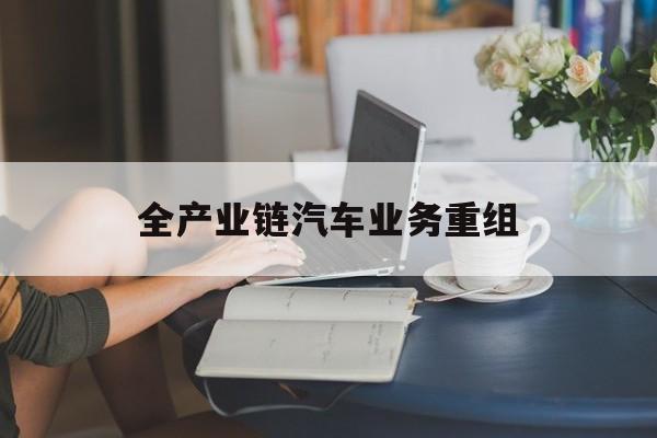 衡水市全产业链汽车业务重组(全产业链汽车业务重组的意义)