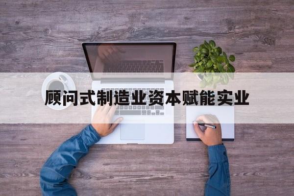 衡水市关于顾问式制造业资本赋能实业的信息